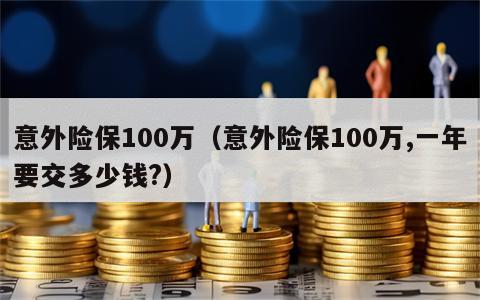 意外险保100万（意外险保100万,一年要交多少钱?）