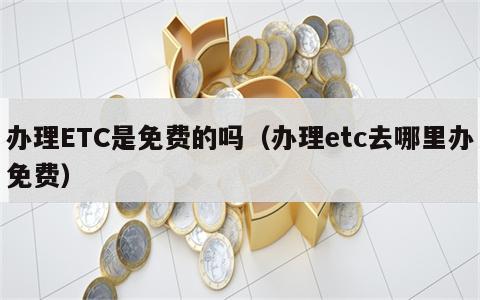 办理ETC是免费的吗（办理etc去哪里办免费）