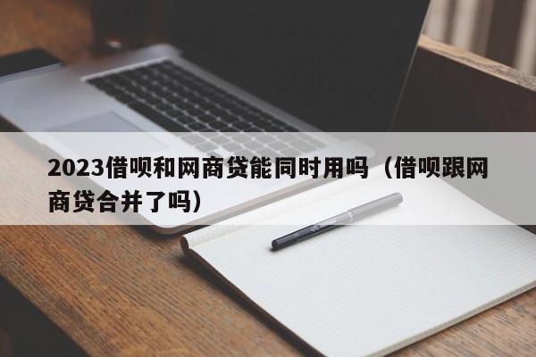 2023借呗和网商贷能同时用吗（借呗跟网商贷合并了吗）