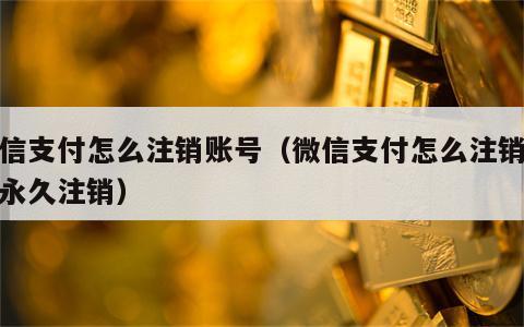 微信支付怎么注销账号（微信支付怎么注销账号永久注销）