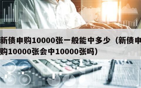 新债申购10000张一般能中多少（新债申购10000张会中10000张吗）