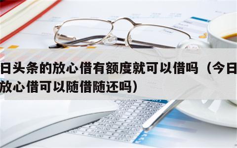 今日头条的放心借有额度就可以借吗（今日头条放心借可以随借随还吗）