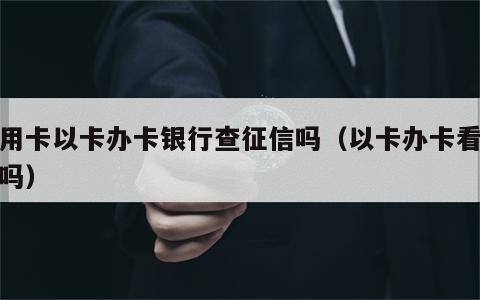 信用卡以卡办卡银行查征信吗（以卡办卡看征信吗）