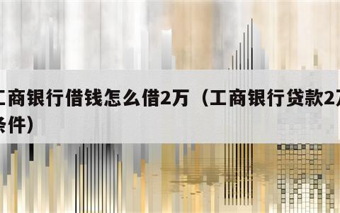 工商银行借钱怎么借2万（工商银行贷款2万条件）