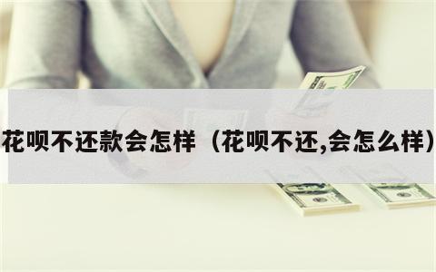 花呗不还款会怎样（花呗不还,会怎么样）