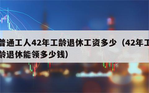 普通工人42年工龄退休工资多少（42年工龄退休能领多少钱）