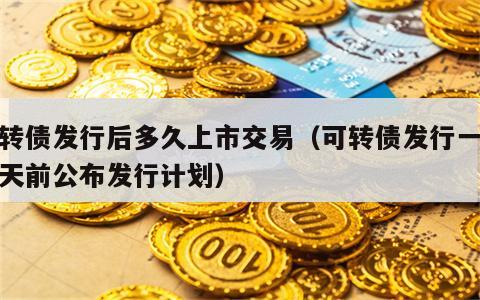 可转债发行后多久上市交易（可转债发行一般几天前公布发行计划）