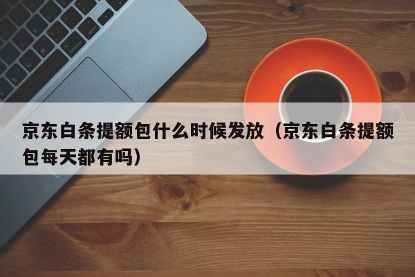 京东白条提额包什么时候发放（京东白条提额包每天都有吗）