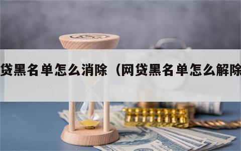 网贷黑名单怎么消除（网贷黑名单怎么解除掉）