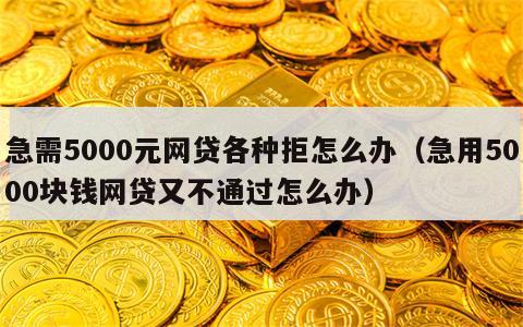 急需5000元网贷各种拒怎么办（急用5000块钱网贷又不通过怎么办）