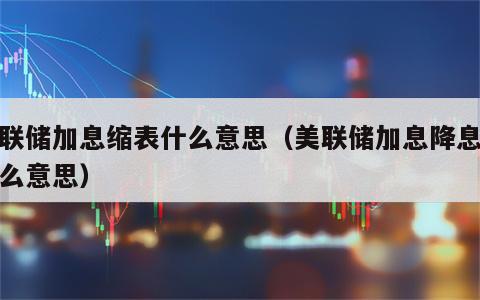 美联储加息缩表什么意思（美联储加息降息是什么意思）