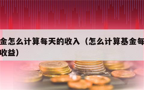 基金怎么计算每天的收入（怎么计算基金每天的收益）