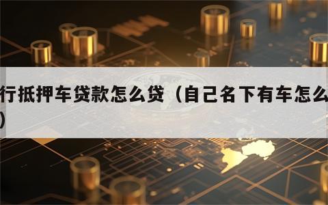 银行抵押车贷款怎么贷（自己名下有车怎么贷款）