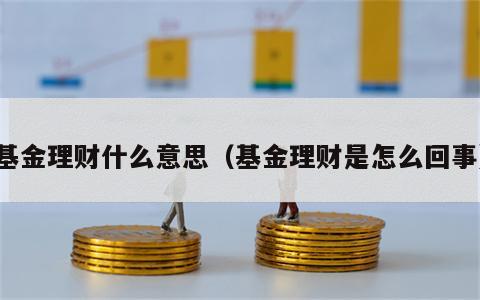 基金理财什么意思（基金理财是怎么回事）