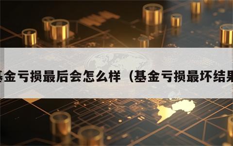 基金亏损最后会怎么样（基金亏损最坏结果）