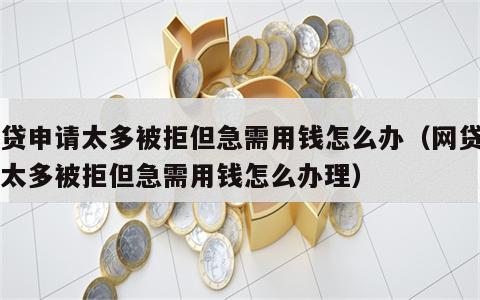 网贷申请太多被拒但急需用钱怎么办（网贷申请太多被拒但急需用钱怎么办理）
