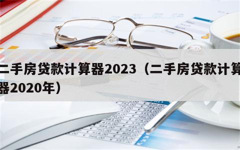 二手房贷款计算器2023（二手房贷款计算器2020年）