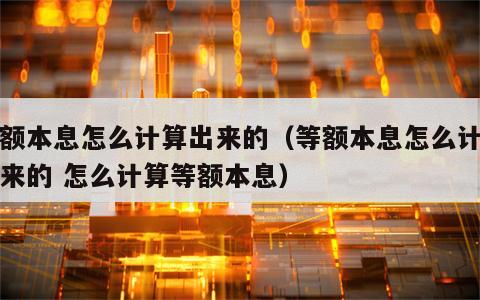 等额本息怎么计算出来的（等额本息怎么计算出来的 怎么计算等额本息）