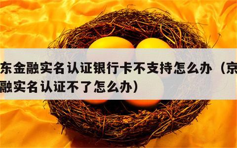 京东金融实名认证银行卡不支持怎么办（京东金融实名认证不了怎么办）