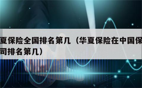 华夏保险全国排名第几（华夏保险在中国保险公司排名第几）