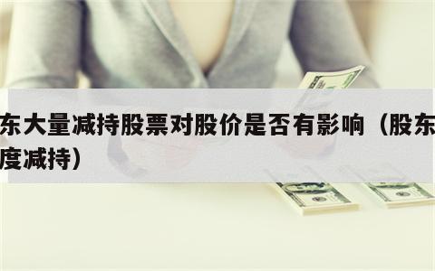 股东大量减持股票对股价是否有影响（股东大幅度减持）