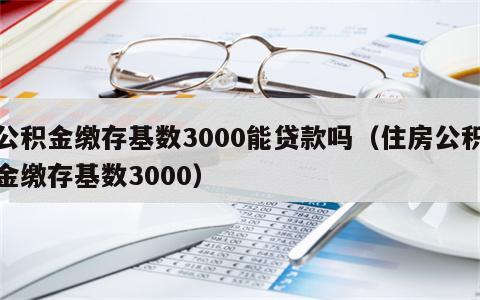 公积金缴存基数3000能贷款吗（住房公积金缴存基数3000）