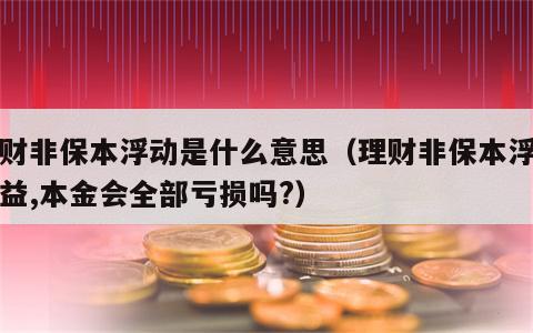 理财非保本浮动是什么意思（理财非保本浮动收益,本金会全部亏损吗?）