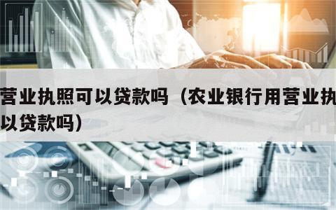 用营业执照可以贷款吗（农业银行用营业执照可以贷款吗）