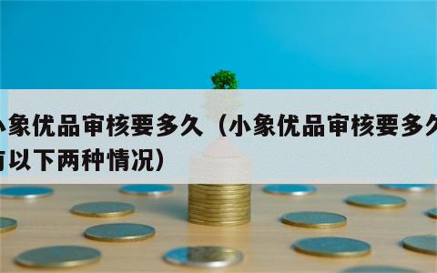 小象优品审核要多久（小象优品审核要多久,有以下两种情况）