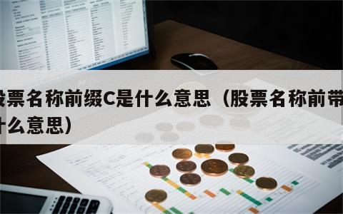 股票名称前缀C是什么意思（股票名称前带c什么意思）