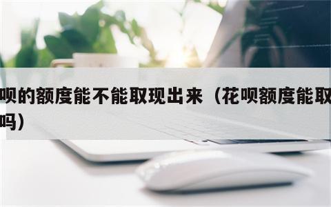 花呗的额度能不能取现出来（花呗额度能取现金吗）