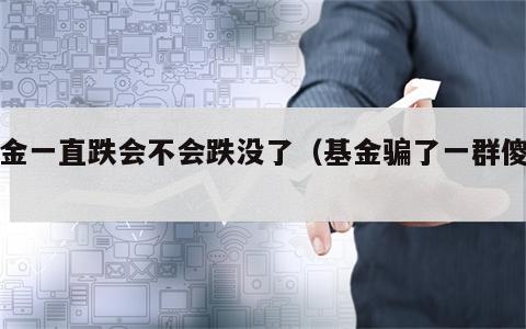 基金一直跌会不会跌没了（基金骗了一群傻子）