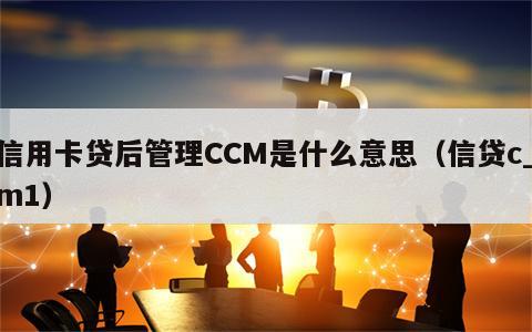 信用卡贷后管理CCM是什么意思（信贷c_m1）