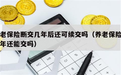 养老保险断交几年后还可续交吗（养老保险断几年还能交吗）