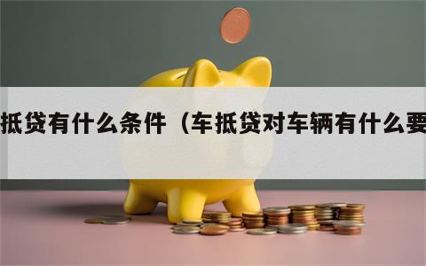 车抵贷有什么条件（车抵贷对车辆有什么要求）