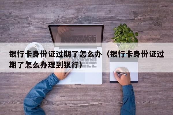银行卡身份证过期了怎么办（银行卡身份证过期了怎么办理到银行）