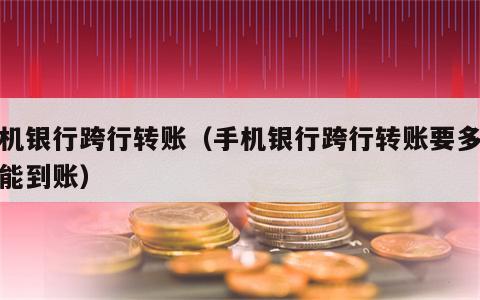 手机银行跨行转账（手机银行跨行转账要多久才能到账）