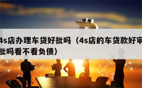 4s店办理车贷好批吗（4s店的车贷款好审批吗看不看负债）