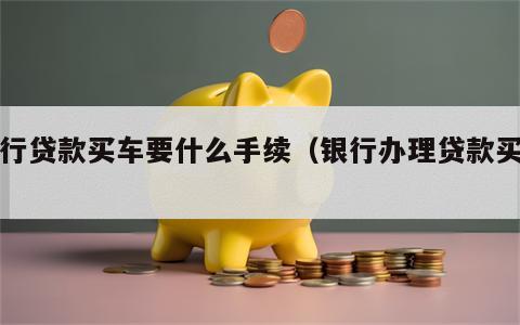 银行贷款买车要什么手续（银行办理贷款买车）