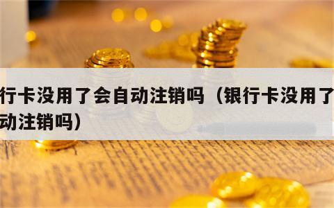 银行卡没用了会自动注销吗（银行卡没用了会自动注销吗）