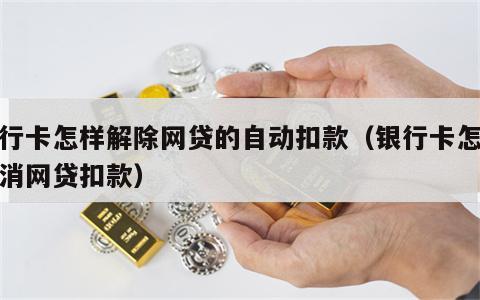 银行卡怎样解除网贷的自动扣款（银行卡怎么取消网贷扣款）