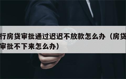 银行房贷审批通过迟迟不放款怎么办（房贷银行审批不下来怎么办）