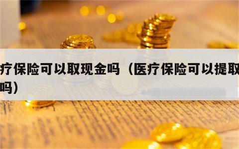 医疗保险可以取现金吗（医疗保险可以提取现金吗）