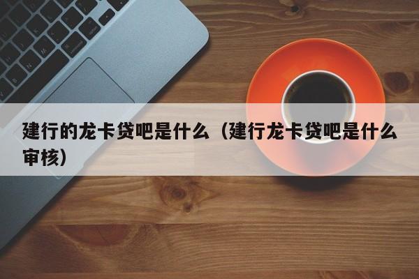 建行的龙卡贷吧是什么（建行龙卡贷吧是什么审核）