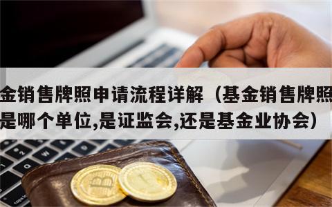 基金销售牌照申请流程详解（基金销售牌照发放是哪个单位,是证监会,还是基金业协会）