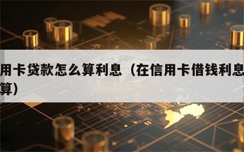 信用卡贷款怎么算利息（在信用卡借钱利息怎么算）