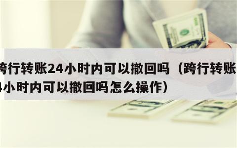 跨行转账24小时内可以撤回吗（跨行转账24小时内可以撤回吗怎么操作）