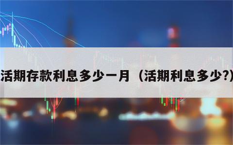 活期存款利息多少一月（活期利息多少?）