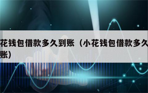 小花钱包借款多久到账（小花钱包借款多久能到账）