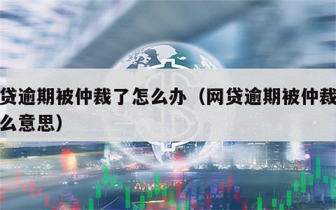 网贷逾期被仲裁了怎么办（网贷逾期被仲裁是什么意思）